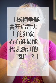 杨梅争鲜赛开启舌尖上的狂欢 看看谁最能代表浙江的“甜”？