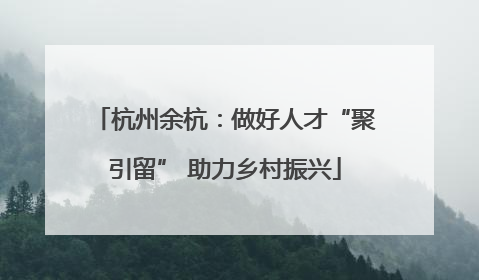 杭州余杭：做好人才“聚引留” 助力乡村振兴