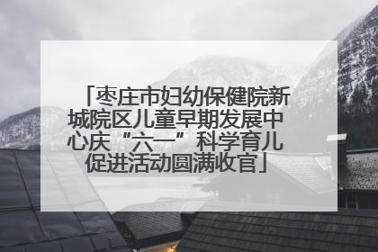 枣庄市妇幼保健院新城院区儿童早期发展中心庆“六一”科学育儿促进活动圆满收官