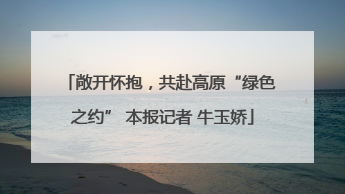 敞开怀抱，共赴高原“绿色之约” 本报记者 牛玉娇