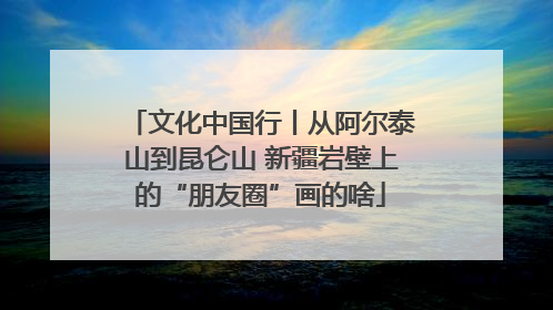 文化中国行丨从阿尔泰山到昆仑山 新疆岩壁上的“朋友圈”画的啥