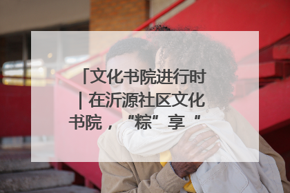 文化书院进行时｜在沂源社区文化书院，“粽”享“端午”美好时光