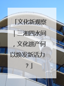文化新观察｜三湘四水间，文化遗产何以焕发新活力？