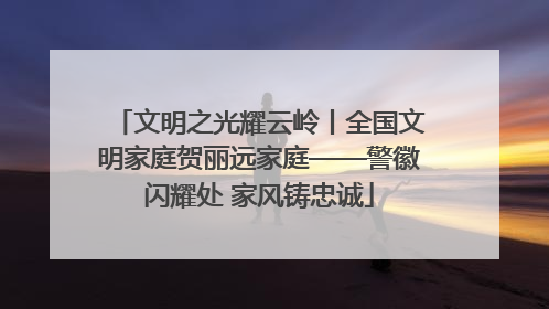 文明之光耀云岭丨全国文明家庭贺丽远家庭——警徽闪耀处 家风铸忠诚