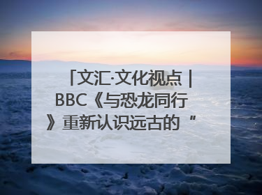 文汇·文化视点｜BBC《与恐龙同行》重新认识远古的“地球房客”