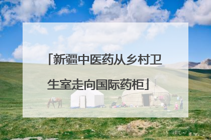 新疆中医药从乡村卫生室走向国际药柜