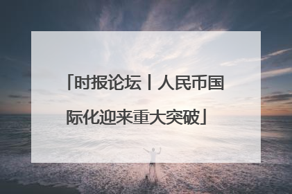 时报论坛丨人民币国际化迎来重大突破