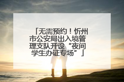 无需预约！忻州市公安局出入境管理支队开设“夜间学生办证专场”