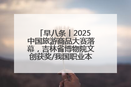 早八条丨2025中国旅游商品大赛落幕，吉林省博物院文创获奖/我国职业本科高校加速扩容