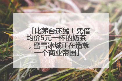 比茅台还猛！凭借均价5元一杯的奶茶，蜜雪冰城正在造就一个商业帝国