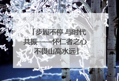 步履不停 与时代共振——怀仁者之心 不畏山高水远