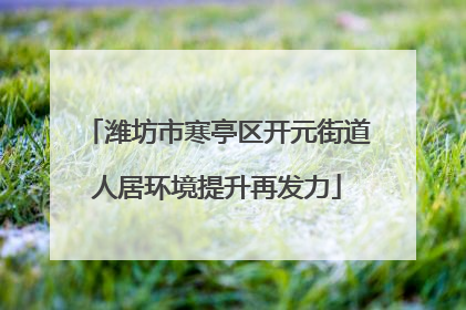 潍坊市寒亭区开元街道人居环境提升再发力