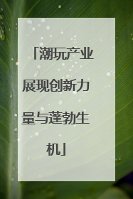 潮玩产业展现创新力量与蓬勃生机