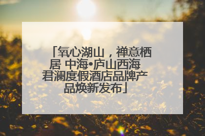氧心湖山，禅意栖居 中海•庐山西海君澜度假酒店品牌产品焕新发布