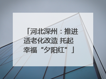 河北深州：推进适老化改造 托起幸福“夕阳红”