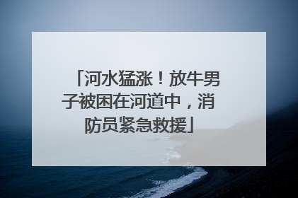 河水猛涨！放牛男子被困在河道中，消防员紧急救援