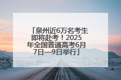 泉州近6万名考生即将赴考！2025年全国普通高考6月7日—9日举行