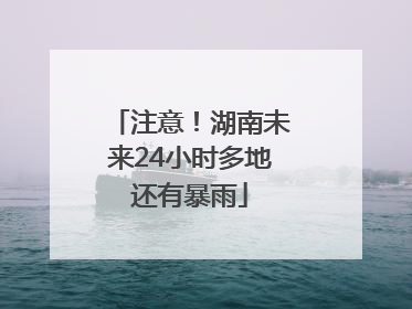 注意！湖南未来24小时多地还有暴雨
