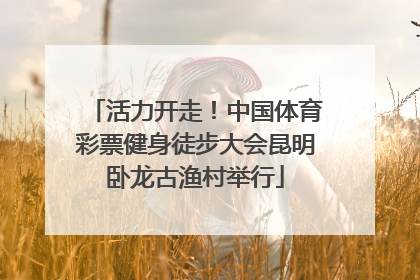 活力开走！中国体育彩票健身徒步大会昆明卧龙古渔村举行