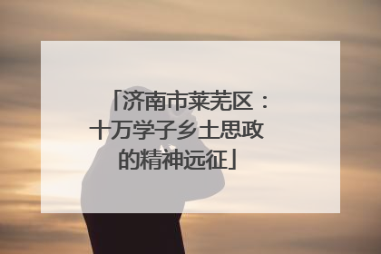 济南市莱芜区：十万学子乡土思政的精神远征