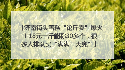 济南街头雪糕“论斤卖”爆火！18元一斤能称30多个，很多人排队买“满满一大兜”