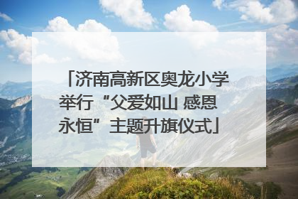济南高新区奥龙小学举行“父爱如山 感恩永恒”主题升旗仪式