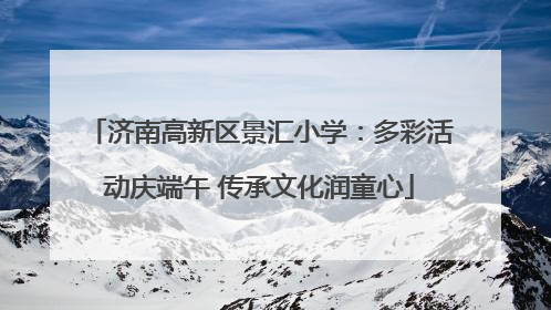 济南高新区景汇小学：多彩活动庆端午 传承文化润童心