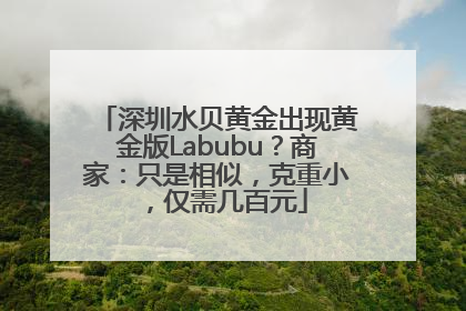 深圳水贝黄金出现黄金版Labubu？商家：只是相似，克重小，仅需几百元