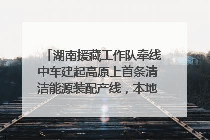 湖南援藏工作队牵线中车建起高原上首条清洁能源装配产线，本地大学生成车间检验员