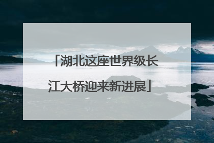湖北这座世界级长江大桥迎来新进展