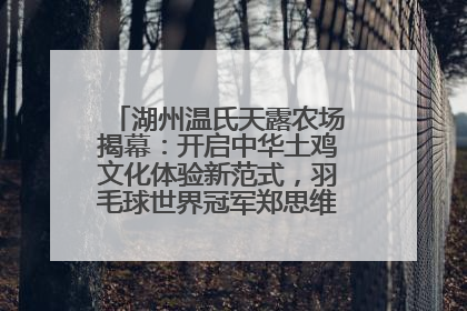 湖州温氏天露农场揭幕：开启中华土鸡文化体验新范式，羽毛球世界冠军郑思维助力品牌兴农