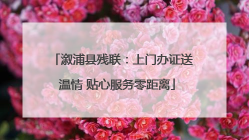 溆浦县残联：上门办证送温情 贴心服务零距离