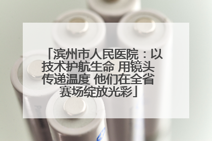 滨州市人民医院：以技术护航生命 用镜头传递温度 他们在全省赛场绽放光彩