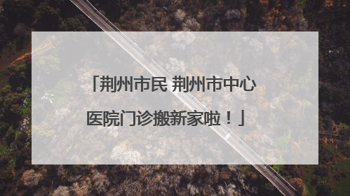 荆州市民 荆州市中心医院门诊搬新家啦！