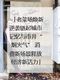 老菜场焕新逆袭链起城市记忆与市井“烟火气” 消费新场景释放经济新活力