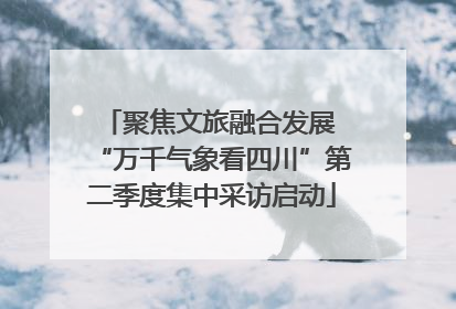 聚焦文旅融合发展 “万千气象看四川”第二季度集中采访启动