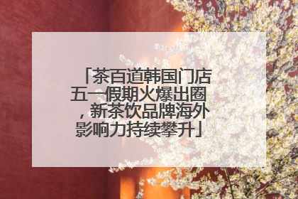 茶百道韩国门店五一假期火爆出圈，新茶饮品牌海外影响力持续攀升