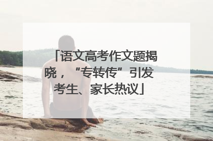 语文高考作文题揭晓，“专转传”引发考生、家长热议