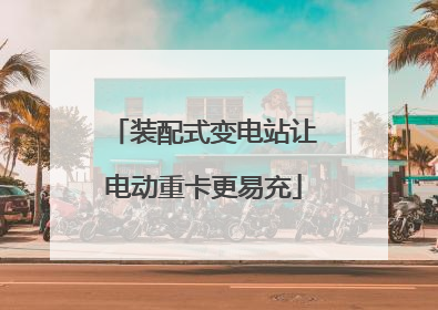 装配式变电站让电动重卡更易充