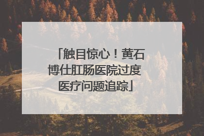 触目惊心！黄石博仕肛肠医院过度医疗问题追踪