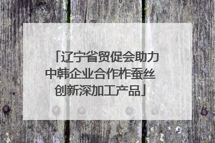 辽宁省贸促会助力中韩企业合作柞蚕丝创新深加工产品