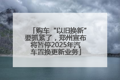 购车“以旧换新”要抓紧了，郑州宣布将暂停2025年汽车置换更新业务