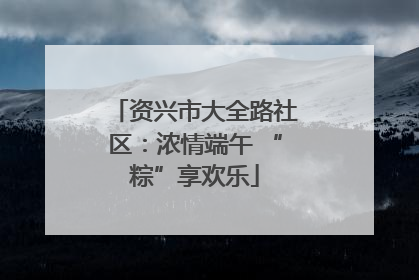 资兴市大全路社区：浓情端午 “粽”享欢乐