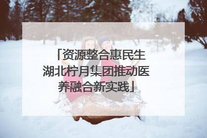 资源整合惠民生 湖北柠月集团推动医养融合新实践