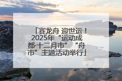 赛龙舟 迎世运！2025年“运动成都·十二月市”“舟市”主题活动举行