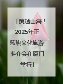 跨越山海！2025年正蓝旗文化旅游推介会在厦门举行