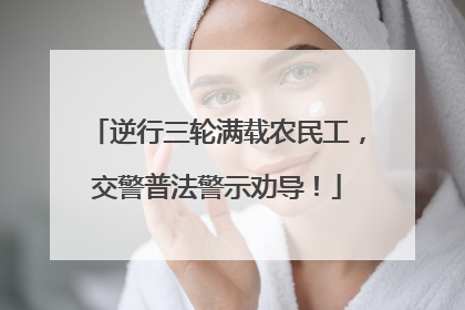 逆行三轮满载农民工，交警普法警示劝导！