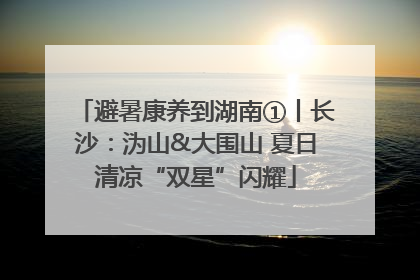 避暑康养到湖南①丨长沙：沩山&大围山 夏日清凉“双星”闪耀