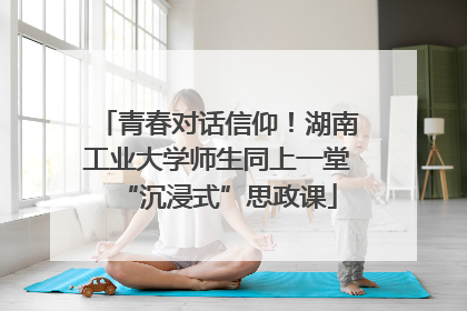 青春对话信仰！湖南工业大学师生同上一堂“沉浸式”思政课