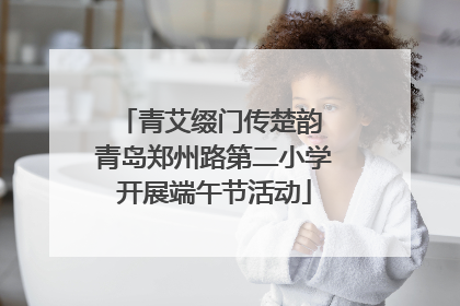 青艾缀门传楚韵 青岛郑州路第二小学开展端午节活动